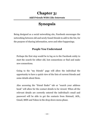 - 10 -
Chapter 3:
Add Friends With Like Interests
Synopsis
Being designed as a social networking site, Facebook encourages the
networking between old and newly found friends to add to the list, for
the purpose of sharing information, news and other happenings.
People You Understand
Perhaps the first step would be to log on to the Facebook entity to
start the search for either old, lost connections or find and make
new connections.
Going to the “my friends” page will allow the individual the
opportunity to have a quick view of the lists of current friends and
some details about them.
Also accessing the “friend finder” tab or “search your address
book” will allow for the contact details to be viewed. When all the
relevant details are correctly entered the individual’s email and
password will be able to get the contacts from Hotmail, AOL,
Gmail, MSN and Yahoo in the drop down menu phase.
 