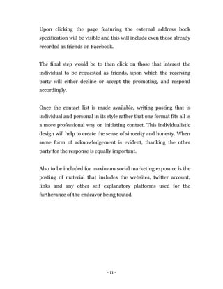 - 11 -
Upon clicking the page featuring the external address book
specification will be visible and this will include even those already
recorded as friends on Facebook.
The final step would be to then click on those that interest the
individual to be requested as friends, upon which the receiving
party will either decline or accept the promoting, and respond
accordingly.
Once the contact list is made available, writing posting that is
individual and personal in its style rather that one format fits all is
a more professional way on initiating contact. This individualistic
design will help to create the sense of sincerity and honesty. When
some form of acknowledgement is evident, thanking the other
party for the response is equally important.
Also to be included for maximum social marketing exposure is the
posting of material that includes the websites, twitter account,
links and any other self explanatory platforms used for the
furtherance of the endeavor being touted.
 