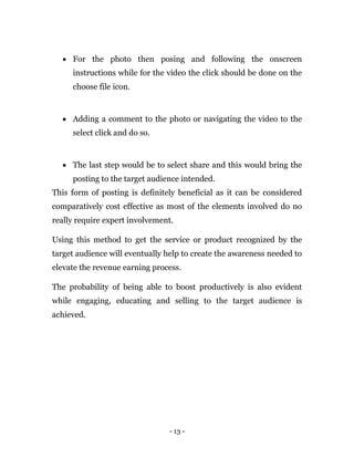 - 13 -
 For the photo then posing and following the onscreen
instructions while for the video the click should be done on the
choose file icon.
 Adding a comment to the photo or navigating the video to the
select click and do so.
 The last step would be to select share and this would bring the
posting to the target audience intended.
This form of posting is definitely beneficial as it can be considered
comparatively cost effective as most of the elements involved do no
really require expert involvement.
Using this method to get the service or product recognized by the
target audience will eventually help to create the awareness needed to
elevate the revenue earning process.
The probability of being able to boost productively is also evident
while engaging, educating and selling to the target audience is
achieved.
 