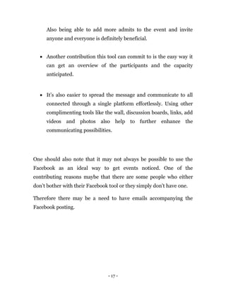 - 17 -
Also being able to add more admits to the event and invite
anyone and everyone is definitely beneficial.
 Another contribution this tool can commit to is the easy way it
can get an overview of the participants and the capacity
anticipated.
 It’s also easier to spread the message and communicate to all
connected through a single platform effortlessly. Using other
complimenting tools like the wall, discussion boards, links, add
videos and photos also help to further enhance the
communicating possibilities.
One should also note that it may not always be possible to use the
Facebook as an ideal way to get events noticed. One of the
contributing reasons maybe that there are some people who either
don’t bother with their Facebook tool or they simply don’t have one.
Therefore there may be a need to have emails accompanying the
Facebook posting.
 