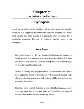- 18 -
Chapter 7:
Use Exclusive Landing Pages
Synopsis
Anything exclusive has its positive and negative connective results,
therefore it is important to understand the fundamentals that affect
such results and then decide if a particular style is suited for a
particular endeavor. The use of exclusive landing pages is no
exception.
Your Pages
Most landing pages on the Facebook tool helps to create interest in
the viewers or fans in order to convert them into being firm fans
and this not only raise the fan base listings but also create enough
revenue through these interests.
Instead of directly exposing the wall to the viewer one can make a
more appealing reach by providing a well designed landing page
which is attention grabbing which in turn will be able to hold the
attention of the visitor.
There has been verified statistics to prove that landing pages have
generated more fans in terms of speed and growth when compared
to other tools on the internet marketing arena.
 