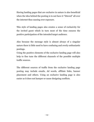 - 19 -
Having landing pages that are exclusive in nature is also beneficial
when the idea behind the posting is to not have it “littered” all over
the internet thus causing over exposure.
This style of landing pages also creates a sense of exclusivity for
the invited guest which in turn most of the time ensures the
positive participation of the intended target audience.
Also because the message style is almost always of a singular
nature there is little need to have confusing and overly enthusiastic
postings.
Using the positive elements of the exclusive landing page will also
help to fine tune the different channels of the possible multiple
traffic sources.
The different sources of traffic from the exclusive landing page
posting may include emails, Ad words, affiliate links, banner
placement and others. Using an exclusive landing page is also
easier as it does not hamper or cause designing conflicts.
 