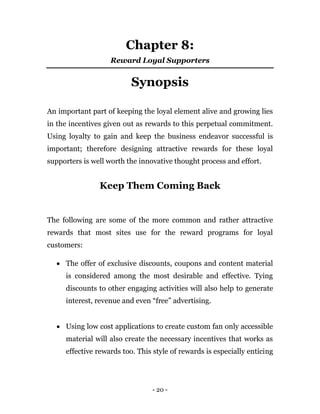 - 20 -
Chapter 8:
Reward Loyal Supporters
Synopsis
An important part of keeping the loyal element alive and growing lies
in the incentives given out as rewards to this perpetual commitment.
Using loyalty to gain and keep the business endeavor successful is
important; therefore designing attractive rewards for these loyal
supporters is well worth the innovative thought process and effort.
Keep Them Coming Back
The following are some of the more common and rather attractive
rewards that most sites use for the reward programs for loyal
customers:
 The offer of exclusive discounts, coupons and content material
is considered among the most desirable and effective. Tying
discounts to other engaging activities will also help to generate
interest, revenue and even “free” advertising.
 Using low cost applications to create custom fan only accessible
material will also create the necessary incentives that works as
effective rewards too. This style of rewards is especially enticing
 