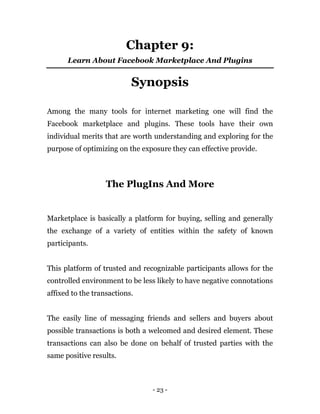- 23 -
Chapter 9:
Learn About Facebook Marketplace And Plugins
Synopsis
Among the many tools for internet marketing one will find the
Facebook marketplace and plugins. These tools have their own
individual merits that are worth understanding and exploring for the
purpose of optimizing on the exposure they can effective provide.
The PlugIns And More
Marketplace is basically a platform for buying, selling and generally
the exchange of a variety of entities within the safety of known
participants.
This platform of trusted and recognizable participants allows for the
controlled environment to be less likely to have negative connotations
affixed to the transactions.
The easily line of messaging friends and sellers and buyers about
possible transactions is both a welcomed and desired element. These
transactions can also be done on behalf of trusted parties with the
same positive results.
 