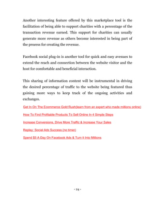 - 24 -
Another interesting feature offered by this marketplace tool is the
facilitation of being able to support charities with a percentage of the
transaction revenue earned. This support for charities can usually
generate more revenue as others become interested in being part of
the process for creating the revenue.
Facebook social plug-in is another tool for quick and easy avenues to
extend the reach and connection between the website visitor and the
host for comfortable and beneficial interaction.
This sharing of information content will be instrumental in driving
the desired percentage of traffic to the website being featured thus
gaining more ways to keep track of the ongoing activities and
exchanges.
Get In On The Ecommerce Gold Rush(learn from an expert who made millions online)
How To Find Profitable Products To Sell Online In 4 Simple Steps
Increase Conversions, Drive More Traffic & Increase Your Sales
Replay: Social Ads Success (no timer)
Spend $5 A Day On Facebook Ads & Turn It Into Millions
 