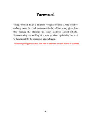 - 4 -
Foreword
Using Facebook to get a business recognized online is very effective
and easy to do. Facebook users range in the millions at any given time
thus making the platform for target audience almost infinite.
Understanding the working of how to go about optimizing this tool
will contribute to the success of any endeavor.
Facebook golddiggers course, click here to see what you can do with fb business.
 
