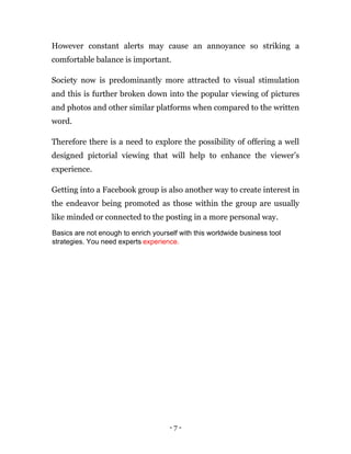 - 7 -
However constant alerts may cause an annoyance so striking a
comfortable balance is important.
Society now is predominantly more attracted to visual stimulation
and this is further broken down into the popular viewing of pictures
and photos and other similar platforms when compared to the written
word.
Therefore there is a need to explore the possibility of offering a well
designed pictorial viewing that will help to enhance the viewer’s
experience.
Getting into a Facebook group is also another way to create interest in
the endeavor being promoted as those within the group are usually
like minded or connected to the posting in a more personal way.
Basics are not enough to enrich yourself with this worldwide business tool
strategies. You need experts experience.
 