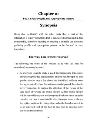 - 8 -
Chapter 2:
Use A Great Profile And Appropriate Picture
Synopsis
Being able to identify with the other party that is part of the
interaction is simply something that is considered normal and in fact
comfortable, therefore choosing or creating a suitable yet attention
grabbing profile and appropriate picture to be featured is very
important.
The Way You Present Yourself
The following are some of the reasons as to why this may be
considered necessary by most:
 As everyone wants to make a good first impression this choice
should be given due consideration and be well thought of. The
profile picture says a lot about the individual without even
having to actually view the written material posted therefore it
is very important to capture the attention of the viewer at the
very onset of viewing the profile picture. As this profile picture
will be viewed by anyone and everyone the choice made must be
one that the host is comfortable with. However there is always
the option available to change it periodically though unless this
is an expected trait of the host it may end up causing more
confusion than interest.
 