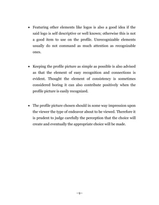 - 9 -
 Featuring other elements like logos is also a good idea if the
said logo is self descriptive or well known; otherwise this is not
a good item to use on the profile. Unrecognizable elements
usually do not command as much attention as recognizable
ones.
 Keeping the profile picture as simple as possible is also advised
as that the element of easy recognition and connections is
evident. Thought the element of consistency is sometimes
considered boring it can also contribute positively when the
profile picture is easily recognized.
 The profile picture chosen should in some way impression upon
the viewer the type of endeavor about to be viewed. Therefore it
is prudent to judge carefully the perception that the choice will
create and eventually the appropriate choice will be made.
 