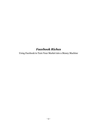 - 5 -
Facebook Riches
Using Facebook to Turn Your Market into a Money Machine
 