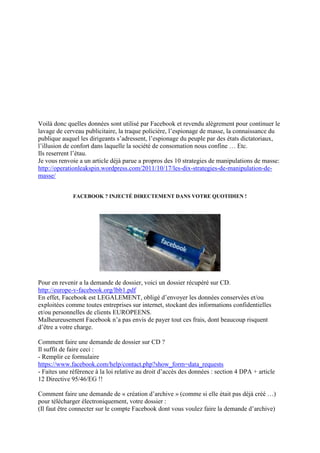 Voilà donc quelles données sont utilisé par Facebook et revendu alègrement pour continuer le
lavage de cerveau publicitaire, la traque policière, l’espionage de masse, la connaissance du
publique auquel les dirigeants s’adressent, l’espionage du peuple par des états dictatoriaux,
l’illusion de confort dans laquelle la société de consomation nous confine … Etc.
Ils reserrent l’étau.
Je vous renvoie a un article déjà parue a propros des 10 strategies de manipulations de masse:
http://operationleakspin.wordpress.com/2011/10/17/les-dix-strategies-de-manipulation-de-
masse/


              FACEBOOK ? INJECTÉ DIRECTEMENT DANS VOTRE QUOTIDIEN !




Pour en revenir a la demande de dossier, voici un dossier récupéré sur CD.
http://europe-v-facebook.org/lbb1.pdf
En effet, Facebook est LEGALEMENT, obligé d’envoyer les données conservées et/ou
exploitées comme toutes entreprises sur internet, stockant des informations confidentielles
et/ou personnelles de clients EUROPEENS.
Malheureusement Facebook n’a pas envis de payer tout ces frais, dont beaucoup risquent
d’être a votre charge.

Comment faire une demande de dossier sur CD ?
Il suffit de faire ceci :
- Remplir ce formulaire
https://www.facebook.com/help/contact.php?show_form=data_requests
- Faites une référence à la loi relative au droit d’accès des données : section 4 DPA + article
12 Directive 95/46/EG !!

Comment faire une demande de « création d’archive » (comme si elle était pas déjà créé …)
pour télécharger électroniquement, votre dossier :
(Il faut être connecter sur le compte Facebook dont vous voulez faire la demande d’archive)
 