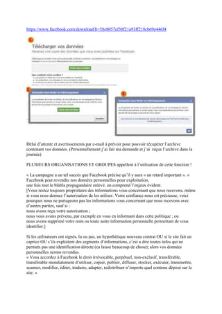 https://www.facebook.com/download/h=58e8057ef30f21a93ff218cb69e446f4




Délai d’attente et avertissements par e-mail à prévoir pour pouvoir récupérer l’archive
contenant vos données. (Personnellement j’ai fait ma demande et j’ai reçus l’archive dans la
journée)

PLUSIEURS ORGANISATIONS ET GROUPES appellent à l’utilisation de cette fonction !

« La campagne a un tel succès que Facebook précise qu’il y aura « un retard important ». »
Facebook peut revendre nos données personnelles pour exploitation,
une fois tout le blabla propagandaire enlevé, on comprend l’enjeux évident.
[Vous restez toujours propriétaire des informations vous concernant que nous recevons, même
si vous nous donnez l’autorisation de les utiliser. Votre confiance nous est précieuse, voici
pourquoi nous ne partageons pas les informations vous concernant que nous recevons avec
d’autres parties, sauf si :
nous avons reçu votre autorisation ;
nous vous avons prévenu, par exemple en vous en informant dans cette politique ; ou
nous avons supprimé votre nom ou toute autre information personnelle permettant de vous
identifier.]

Si les utilisateurs ont signés, lu ou pas, un hypothétique nouveau contrat OU si le site fait un
caprice OU s’ils exploitent des segments d’informations, c’est a dire toutes infos qui ne
permets pas une identification directe (ca laisse beaucoup de chose); alors vos données
personnelles serons revendus.
« Vous accordez à Facebook le droit irrévocable, perpétuel, non-exclusif, transférable,
transférable mondialement d’utiliser, copier, publier, diffuser, stocker, exécuter, transmettre,
scanner, modifier, éditer, traduire, adapter, redistribuer n’importe quel contenu déposé sur le
site. »
 