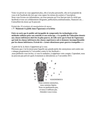 Votre vie privée ne vous appartient plus, elle n’est plus personelle, elle est la propriété de
vous et de Facebook dès lors que vous signez les termes du contrat a l’inscription.
Nous vous livrons ces informations, car nous pensons qu’il ne faut pas taire la vérité que
facebook et tous ses collaborateurs dirigeants, publicitaires,multinationales, financiers etc…
Camouflent du mieux qu’ils peuvent.

Extrait des 10 stratégies de manipulation de masse:
« 7/ Maintenir le public dans l’ignorance et la bêtise

Faire en sorte que le public soit incapable de comprendre les technologies et les
méthodes utilisées pour son contrôle et son esclavage. « La qualité de l’éducation donnée
aux classes inférieures doit être la plus pauvre, de telle sorte que le fossé de l’ignorance
qui isole les classes inférieures des classes supérieures soit et demeure incompréhensible
par les classes inférieures. Extrait de « Armes silencieuses pour guerres tranquilles » »

A partir de là, le choix n’appartient qu’a vous.
Précisons que c’est la raison pour laquelle une grande partie des anonymous sont contre une
« attaque programmée le 5 novembre contre le site facebook »
,nous préférons vous invitez, si vous le souhaitez, à supprimer votre compte. Cependant, nous
ne pouvons pas prévoir quels évenement ce déroulerons ce 5 novembre 2011.




                                   Nous sommes anonymes,
                                     nous sommes légion.
                                   Nous ne pardonnons pas,
                                    et nous n’oublions pas.
                                    Attendez-vous à nous.
 