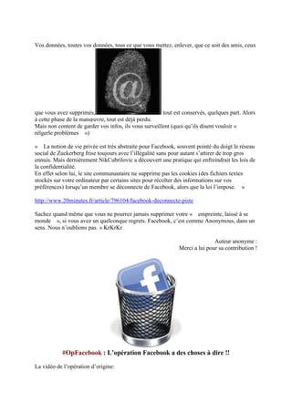 Vos données, toutes vos données, tous ce que vous mettez, enlever, que ce soit des amis, ceux




que vous avez supprimés,                               tout est conservés, quelques part. Alors
à cette phase de la manœuvre, tout est déjà perdu.
Mais non content de garder vos infos, ils vous surveillent (quoi qu’ils disent vouloir «
rèlgerle problèmes »)

« La notion de vie privée est très abstraite pour Facebook, souvent pointé du doigt le réseau
social de Zuckerberg frise toujours avec l’illégalité sans pour autant s’attirer de trop gros
ennuis. Mais dernièrement NikCubrilovic a découvert une pratique qui enfreindrait les lois de
la confidentialité.
En effet selon lui, le site communautaire ne supprime pas les cookies (des fichiers textes
stockés sur votre ordinateur par certains sites pour récolter des informations sur vos
préférences) lorsqu’un membre se déconnecte de Facebook, alors que la loi l’impose. »

http://www.20minutes.fr/article/796104/facebook-deconnecte-piste

Sachez quand même que vous ne pourrez jamais supprimer votre « empreinte, laissé à se
monde », si vous avez un quelconque regrets. Facebook, c’est comme Anonymous, dans un
sens. Nous n’oublions pas. » KrKrKr

                                                                             Auteur anonyme :
                                                              Merci a lui pour sa contribution !




           #OpFacebook : L’opération Facebook a des choses à dire !!

La vidéo de l’opération d’origine:
 