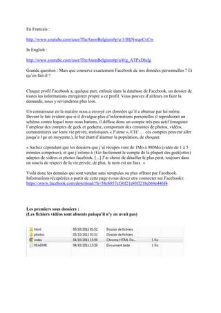 En Francais :

http://www.youtube.com/user/TheAnonBelgium#p/u/1/BIjNwqoCxCw

In English :

http://www.youtube.com/user/TheAnonBelgium#p/u/0/g_ATPxDlufg

Grande question : Mais que conserve exactement Facebook de nos données personnelles ? Et
qu’en fait-il ?


Chaque profil Facebook a, quelque part, enfouie dans la database de Facebook, un dossier de
toutes les informations enregistrer propre a ce profil. Vous pouvez d’ailleurs en faire la
demande, nous y reviendrons plus loin.

Un connaisseur en la matière nous a envoyé ces données qu’il a obtenue par lui même.
Devant le fait évident que si il divulgue plus d’informations personelles il reproduirait un
schéma contre lequel nous nous battons, il diffuse donc un compte très peu actif (imaginez
l’ampleur des comptes de geek et geekette, comportant des centaines de photos, vidéos,
commentaires sur leurs vie privée, statistiques « J’aime », ETC … ces comptes peuvent aller
jusqu’a 1go en moyenne.), le but étant d’alarmer la population, de choquer.

« Sachez cependant que les dossiers que j’ai récupés vont de 1Mo à 980Mo (vidéo de 1 à 5
minutes comprises), et que j’estime à 1Go facilement le compte de la plupart des geek(ettes)
adeptes de vidéos et photos facebook. [...] J’ai choisi de détailler le plus petit, toujours dans
un soucis de respect de la vie privée, de plus, le nom est un faux. »

Voilà donc les données qui sont vendue sans scrupules au plus offrant par Facebook.
Informations récupérées a partir de cette page (vous devez etre connecter sur Facebook):
https://www.facebook.com/download/?h=58e8057ef30f21a93ff218cb69e446f4




Les premiers sous dossiers :
(Les fichiers vidéos sont absents puisqu’il n’y en avait pas)
 