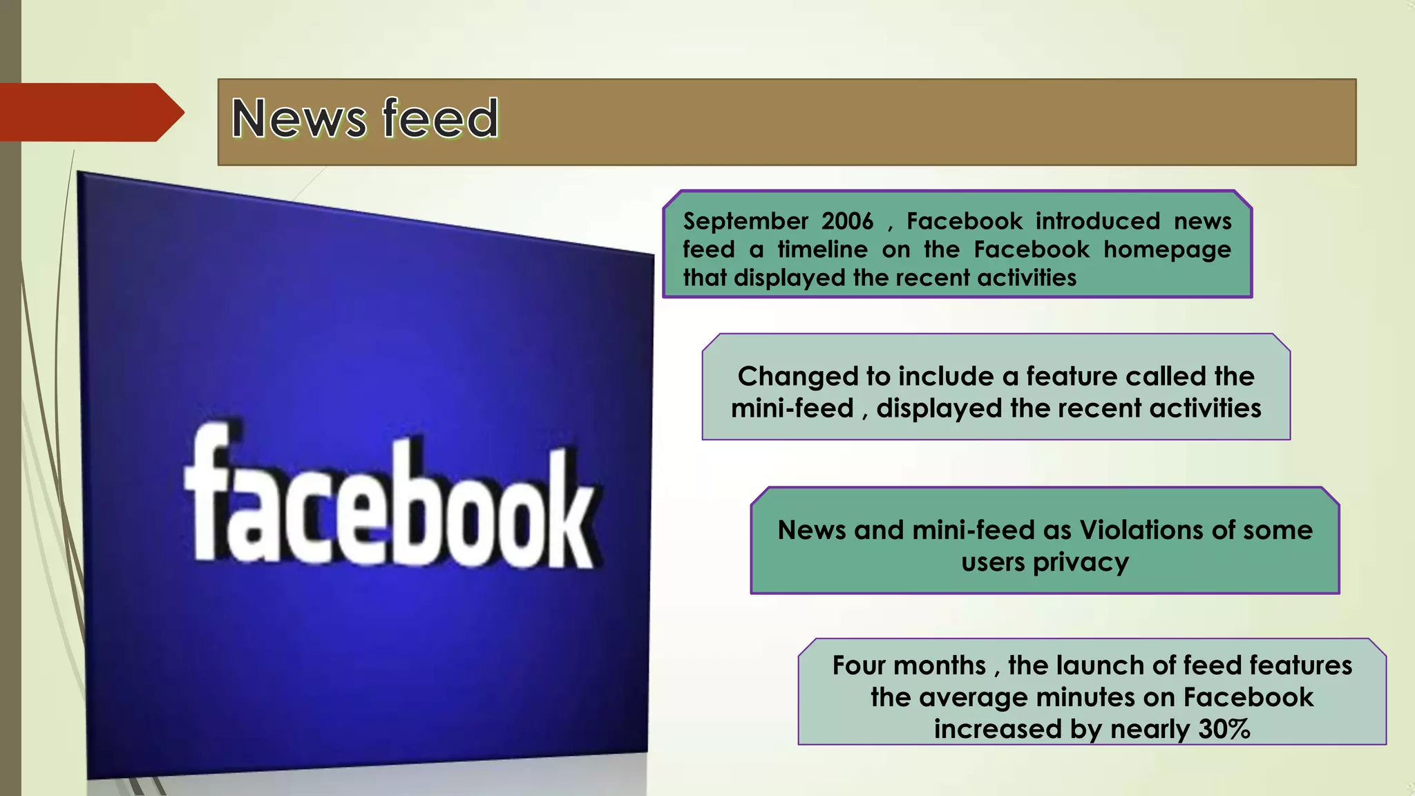 September 2006 , Facebook introduced news
feed a timeline on the Facebook homepage
that displayed the recent activities
Changed to include a feature called the
mini-feed , displayed the recent activities
News and mini-feed as Violations of some
users privacy
Four months , the launch of feed features
the average minutes on Facebook
increased by nearly 30%
 
