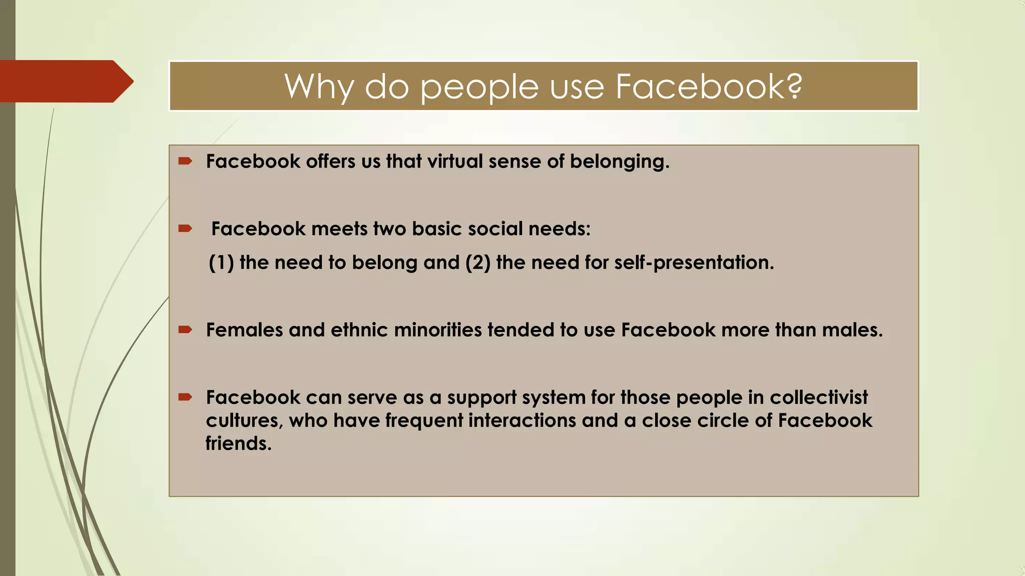 Why do people use Facebook?
 Facebook offers us that virtual sense of belonging.
 Facebook meets two basic social needs:
(1) the need to belong and (2) the need for self-presentation.
 Females and ethnic minorities tended to use Facebook more than males.
 Facebook can serve as a support system for those people in collectivist
cultures, who have frequent interactions and a close circle of Facebook
friends.
 