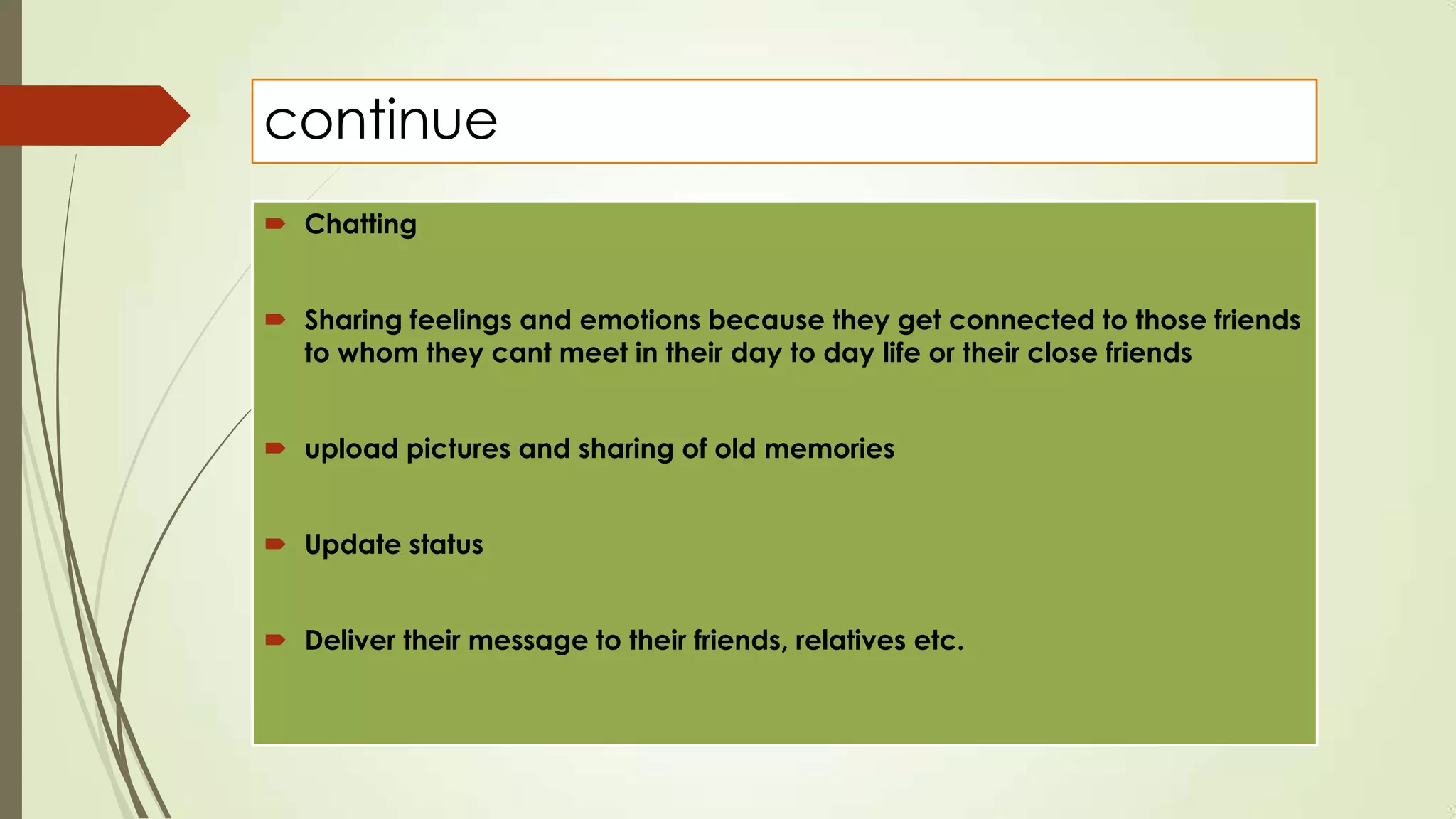 continue
 Chatting
 Sharing feelings and emotions because they get connected to those friends
to whom they cant meet in their day to day life or their close friends
 upload pictures and sharing of old memories
 Update status
 Deliver their message to their friends, relatives etc.
 
