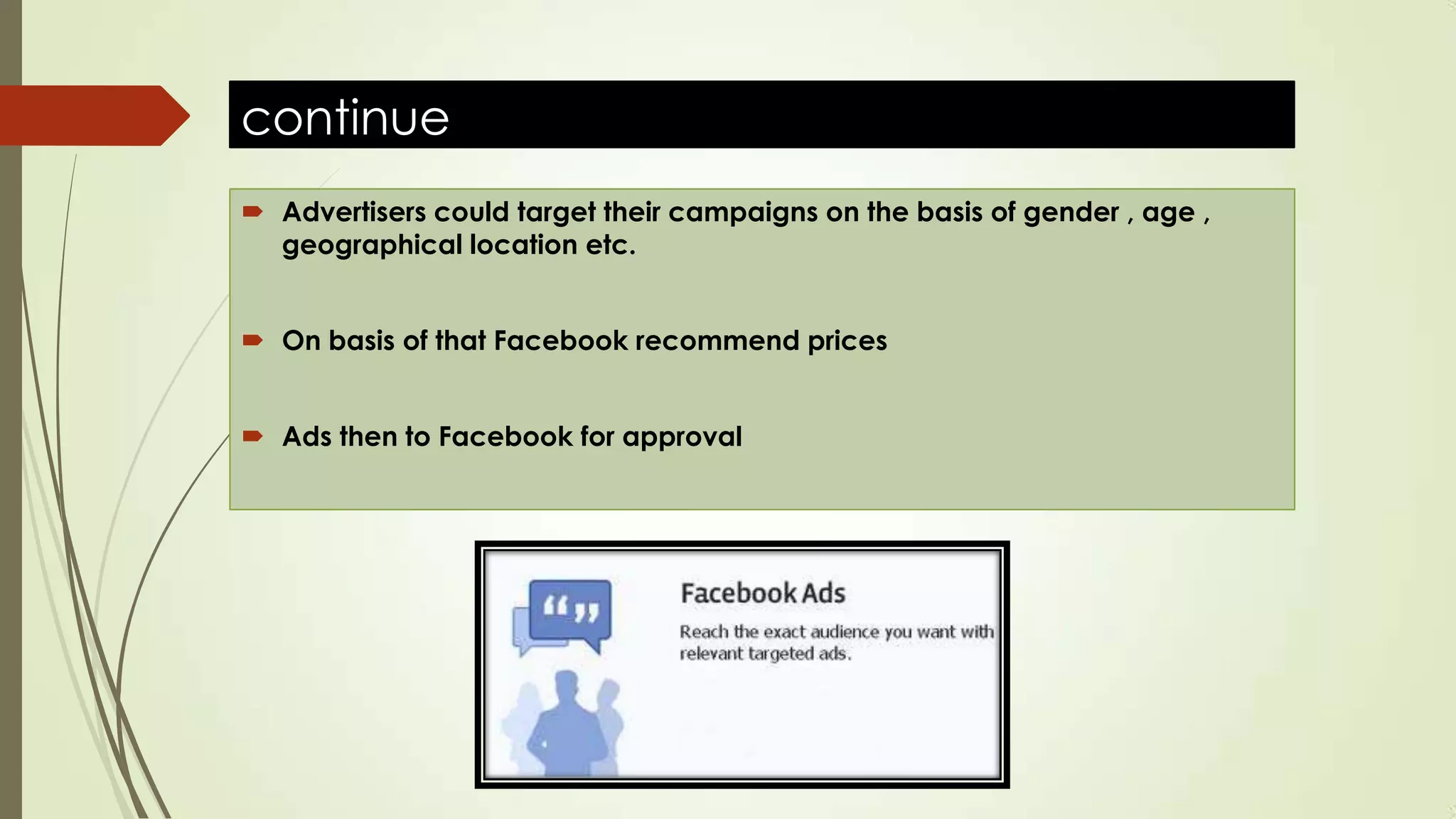 continue
 Advertisers could target their campaigns on the basis of gender , age ,
geographical location etc.
 On basis of that Facebook recommend prices
 Ads then to Facebook for approval
 