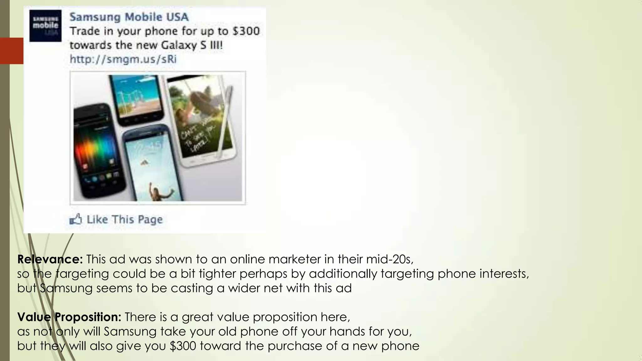 Relevance: This ad was shown to an online marketer in their mid-20s,
so the targeting could be a bit tighter perhaps by additionally targeting phone interests,
but Samsung seems to be casting a wider net with this ad
Value Proposition: There is a great value proposition here,
as not only will Samsung take your old phone off your hands for you,
but they will also give you $300 toward the purchase of a new phone
 