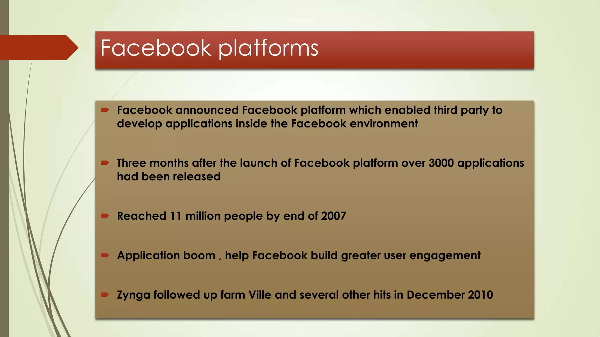 Facebook platforms
 Facebook announced Facebook platform which enabled third party to
develop applications inside the Facebook environment
 Three months after the launch of Facebook platform over 3000 applications
had been released
 Reached 11 million people by end of 2007
 Application boom , help Facebook build greater user engagement
 Zynga followed up farm Ville and several other hits in December 2010
 