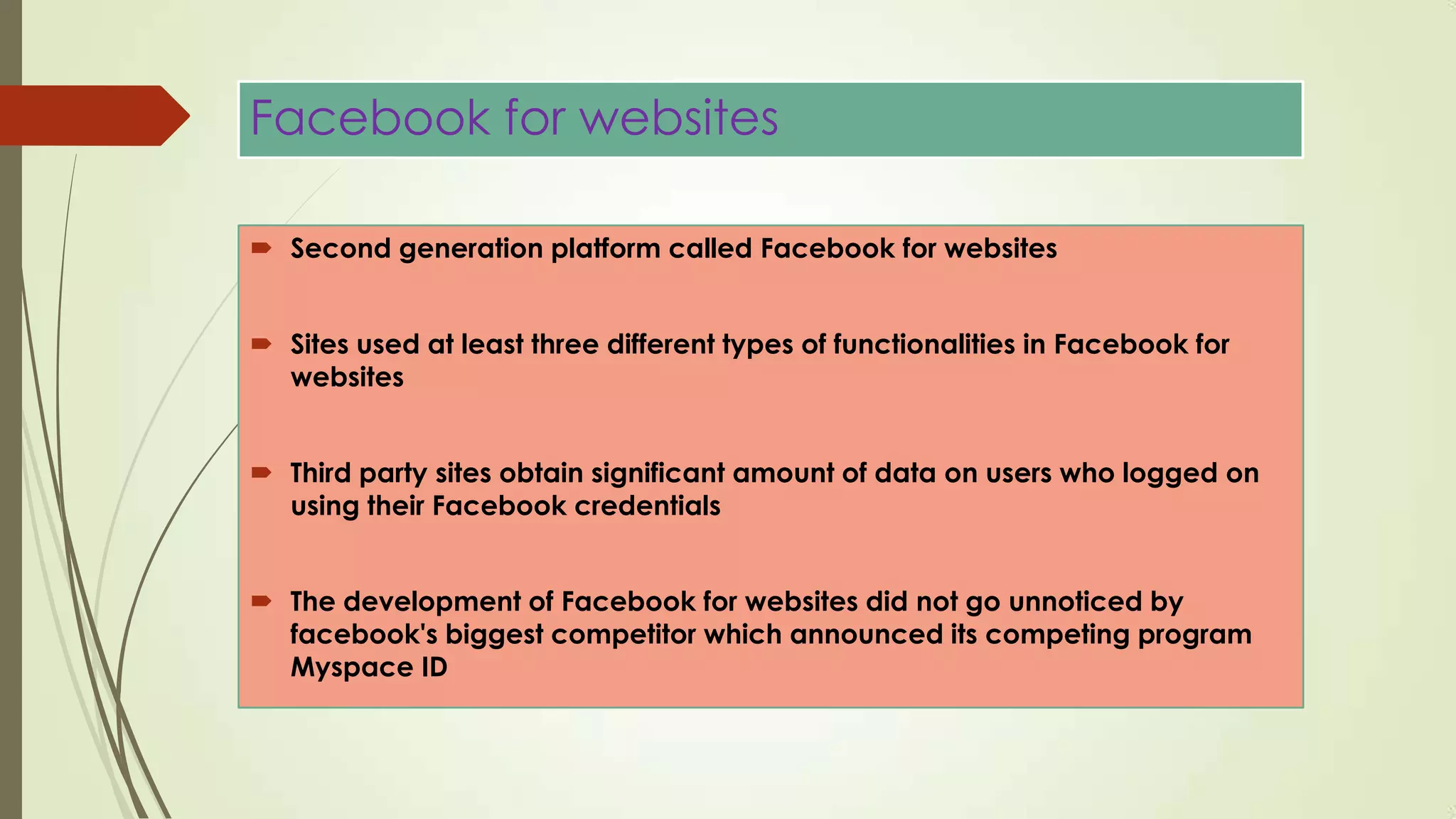 Facebook for websites
 Second generation platform called Facebook for websites
 Sites used at least three different types of functionalities in Facebook for
websites
 Third party sites obtain significant amount of data on users who logged on
using their Facebook credentials
 The development of Facebook for websites did not go unnoticed by
facebook's biggest competitor which announced its competing program
Myspace ID
 