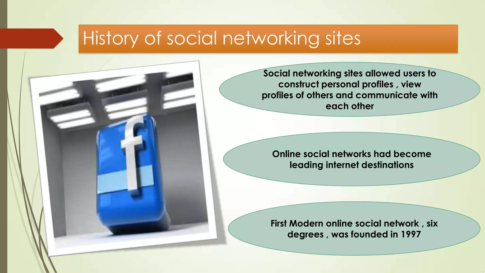 History of social networking sites
Social networking sites allowed users to
construct personal profiles , view
profiles of others and communicate with
each other
Online social networks had become
leading internet destinations
First Modern online social network , six
degrees , was founded in 1997
 