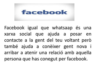 Facebook igual que whatsaap és una
xarxa social que ajuda a posar en
contacte a la gent del teu voltant però
també ajuda a conèixer gent nova i
arribar a atenir una relació amb aquella
persona que has conegut per facebook.
 