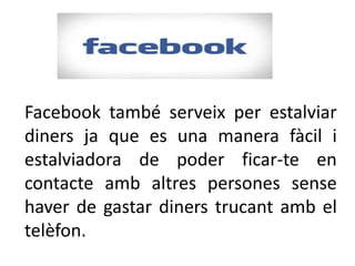 Facebook també serveix per estalviar
diners ja que es una manera fàcil i
estalviadora de poder ficar-te en
contacte amb altres persones sense
haver de gastar diners trucant amb el
telèfon.
 
