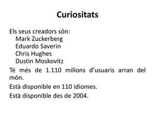 Curiositats
Els seus creadors són:
Mark Zuckerberg
Eduardo Saverin
Chris Hughes
Dustin Moskovitz
Té més de 1.110 milions d’usuaris arran del
món.
Està disponible en 110 idiomes.
Està disponible des de 2004.
 