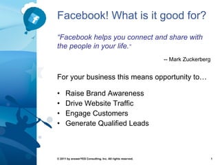 Facebook! What is it good for? ,[object Object],[object Object],[object Object],[object Object],© 2011 by answerYES Consulting, Inc. All rights reserved. “ Facebook helps you connect and share with the people in your life. ” -- Mark Zuckerberg For your business this means opportunity to… 