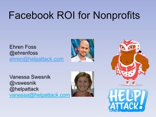 Facebook ROI for Nonprofits

Ehren Foss
@ehrenfoss
ehren@helpattack.com


Vanessa Swesnik
@vswesnik
@helpattack
vanessa@helpattack.com
 