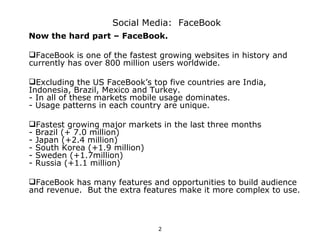 Social Media: FaceBook
Now the hard part – FaceBook.

FaceBook is one of the fastest growing websites in history and
currently has over 800 million users worldwide.

Excluding the US FaceBook’s top five countries are India,
Indonesia, Brazil, Mexico and Turkey.
- In all of these markets mobile usage dominates.
- Usage patterns in each country are unique.

Fastest growing major markets in the last three months
- Brazil (+ 7.0 million)
- Japan (+2.4 million)
- South Korea (+1.9 million)
- Sweden (+1.7million)
- Russia (+1.1 million)

FaceBook has many features and opportunities to build audience
and revenue. But the extra features make it more complex to use.



                               2
 