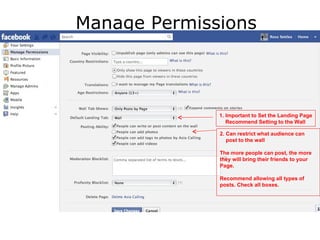 Manage Permissions



              1. Important to Set the Landing Page
                 Recommend Setting to the Wall

              2. Can restrict what audience can
                 post to the wall

              The more people can post, the more
              they will bring their friends to your
              Page.

              Recommend allowing all types of
              posts. Check all boxes.
 