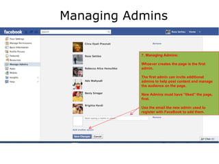 Managing Admins


           7. Managing Admins:

           Whoever creates the page is the first
           admin.

           The first admin can invite additional
           admins to help post content and manage
           the audience on the page.

           New Admins must have “liked” the page,
           first.

           Use the email the new admin used to
           register with FaceBook to add them.
 