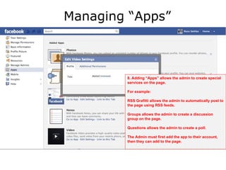 Managing “Apps”



        8. Adding “Apps” allows the admin to create special
        services on the page.

        For example:

        RSS Grafitti allows the admin to automatically post to
        the page using RSS feeds.

        Groups allows the admin to create a discussion
        group on the page.

        Questions allows the admin to create a poll.

        The Admin must first add the app to their account,
        then they can add to the page.
 