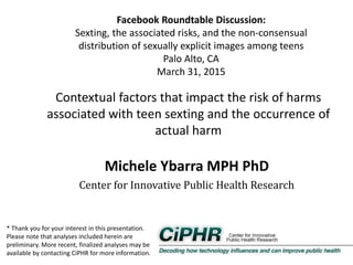 Facebook Roundtable Discussion:
Sexting, the associated risks, and the non‐consensual
distribution of sexually explicit images among teens
Palo Alto, CA
March 31, 2015
Contextual factors that impact the risk of harms
associated with teen sexting and the occurrence of
actual harm
Michele Ybarra MPH PhD
Center for Innovative Public Health Research
* Thank you for your interest in this presentation.
Please note that analyses included herein are
preliminary. More recent, finalized analyses may be
available by contacting CiPHR for more information.
 