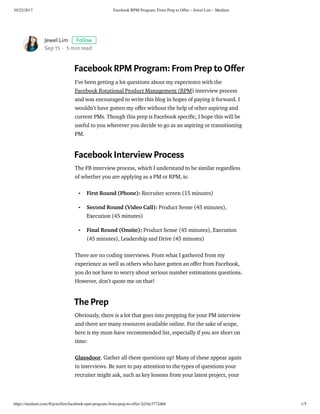10/22/2017 Facebook RPM Program: From Prep to Offer – Jewel Lim – Medium
https://medium.com/@jewellim/facebook-rpm-program-from-prep-to-offer-2d1be3772db8 1/5
Jewel Lim Follow
Sep 15 · 5 min read
Facebook RPM Program: From Prep to O er
I’ve been getting a lot questions about my experience with the
Facebook Rotational Product Management (RPM) interview process
and was encouraged to write this blog in hopes of paying it forward. I
wouldn’t have gotten my o er without the help of other aspiring and
current PMs. Though this prep is Facebook speci c, I hope this will be
useful to you wherever you decide to go as an aspiring or transitioning
PM.
Facebook Interview Process
The FB interview process, which I understand to be similar regardless
of whether you are applying as a PM or RPM, is:
First Round (Phone): Recruiter screen (15 minutes)
Second Round (Video Call): Product Sense (45 minutes),
Execution (45 minutes)
Final Round (Onsite): Product Sense (45 minutes), Execution
(45 minutes), Leadership and Drive (45 minutes)
There are no coding interviews. From what I gathered from my
experience as well as others who have gotten an o er from Facebook,
you do not have to worry about serious number estimations questions.
However, don’t quote me on that!
The Prep
Obviously, there is a lot that goes into prepping for your PM interview
and there are many resources available online. For the sake of scope,
here is my must-have recommended list, especially if you are short on
time:
Glassdoor. Gather all these questions up! Many of these appear again
in interviews. Be sure to pay attention to the types of questions your
recruiter might ask, such as key lessons from your latest project, your
•
•
•
 