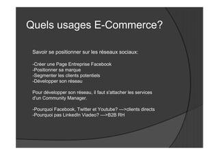 Quels usages E-Commerce?

 Savoir se positionner sur les réseaux sociaux:

 -Créer une Page Entreprise Facebook
 -Positionner sa marque
 -Segmenter les clients potentiels
 -Développer son réseau

 Pour développer son réseau, il faut s'attacher les services
 d'un Community Manager.

 -Pourquoi Facebook, Twitter et Youtube? --->clients directs
 -Pourquoi pas LinkedIn Viadeo? --->B2B RH
 