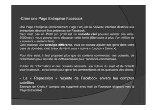-Créer une Page Entreprise Facebook

Une Page Entreprise (anciennement Page Fan) est la nouvelle interface destinée aux
entreprises désirant être présentes sur Facebook.
Ceci n'est pas un Profil (un profil est un individu réel pouvant ajouter des amis,
5000maxi), vous pouvez donc dépasser cette limite (Starbucks a plus d'un million de
« suiveurs » anciens fans).
Ceci implique une stratégie différente, vous ne pouvez ajouter des gens dans votre
base de données, c'est à eux de venir vous « suivre » (bouton « j'aime »).

Pour être suivi, il faut proposer plus que du contenu commercial, des conseils, de
l'information pour un ratio de 2infos/conseils pour 1annonce commerciale.

Publier de l'information et des conseils nécessite une culture du sujet et de l'intérêt
pour le produit... et du temps pour gérer les commentaires et les questions des clients.

- La « Répression » récente de Facebook envers les comptes
satellites
Exemple de Krisiis.fr (compte pro supprimé avec mail de Facebook dirigeant vers la
Page Entreprise)
 