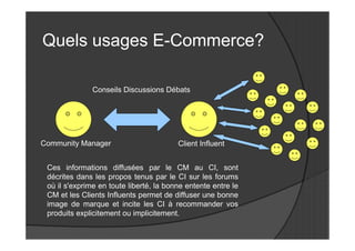 Quels usages E-Commerce?

               Conseils Discussions Débats




Community Manager                        Client Influent


 Ces informations diffusées par le CM au CI, sont
 décrites dans les propos tenus par le CI sur les forums
 où il s'exprime en toute liberté, la bonne entente entre le
 CM et les Clients Influents permet de diffuser une bonne
 image de marque et incite les CI à recommander vos
 produits explicitement ou implicitement.
 