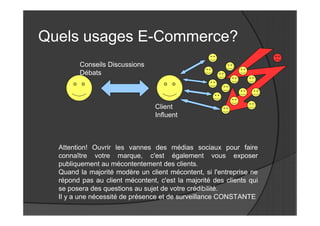Quels usages E-Commerce?
        Conseils Discussions
        Débats



                                 Client
                                 Influent



  Attention! Ouvrir les vannes des médias sociaux pour faire
  connaître votre marque, c'est également vous exposer
  publiquement au mécontentement des clients.
  Quand la majorité modère un client mécontent, si l'entreprise ne
  répond pas au client mécontent, c'est la majorité des clients qui
  se posera des questions au sujet de votre crédibilité.
  Il y a une nécessité de présence et de surveillance CONSTANTE
 