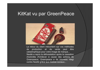 KitKat vu par GreenPeace




   Le retour du client mécontent sur vos méthodes
   de production et de vente peut être
   catastrophique pour votre image de marque...
   Nestlé a repris la déforestation après la cessation
   d'activités d'Unilever à cause des actions de
   Greenpeace, Greenpeace a de nouveau réagi
   contre Nestlé grâce aux médias sociaux...
 