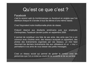 Qu’est ce que c’est ?
Facebook
c’est la version web du trombinoscope ou facebook en anglais que l’on
distribue chaque fin d’année à tous les élèves d’une même classe.

C’est l’équivalent notre traditionnelle photo de classe.

D’abord réservé aux étudiants américains puis aux employés
d’entreprises, Facebook devient public en septembre 2006.

Il permet de constituer une liste de ses amis, des amis que l’on a en
commun avec d’autres amis, des réseaux auxquels on appartient, des
photos des événements organisés par ces réseaux, un mini feed
résumant les derniers événements liés aux utilisateurs et un « mur »
permettant à vos amis de vous laisser des petits messages.


C’est un réseau social qui permet de garder le contact avec les
personnes que l’on a croisé au cours de sa scolarité et de sa carrière.
 