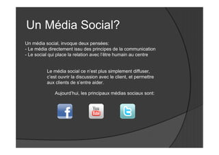 Un Média Social?
Un média social, invoque deux pensées:
- Le média directement issu des principes de la communication
- Le social qui place la relation avec l’être humain au centre


          Le média social ce n’est plus simplement diffuser,
          c’est ouvrir la discussion avec le client, et permettre
          aux clients de s’entre aider.

              Aujourd’hui, les principaux médias sociaux sont:
 