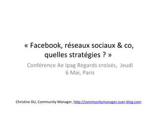 « Facebook, réseaux sociaux & co,
          quelles stratégies ? »
      Conférence Ae Ipag Regards croisés, Jeudi
                    6 Mai, Paris



Christine DU, Community Manager, http://communitymanager.over-blog.com
 