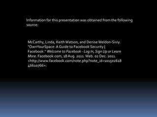 Information for this presentation was obtained from the following
source:



McCarthy, Linda, Keith Watson, and Denise Weldon-Siviy.
"OwnYourSpace: A Guide to Facebook Security |
Facebook." Welcome to Facebook - Log In, Sign Up or Learn
More. Facebook.com, 18 Aug. 2011. Web. 02 Dec. 2011.
<http://www.facebook.com/note.php?note_id=101502618
46610766>.
 