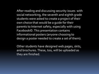 After reading and discussing security issues with
social networking, the seventh and eighth grade
students were asked to create a project of their
own choice that would be a guide for their
parents to Internet safety, especially with using
Facebook©. This presentation contains
informational posters (anyone choosing to
design a poster needed to create a set of them).

Other students have designed web pages, skits,
and brochures. These, too, will be uploaded as
they are finished.
 