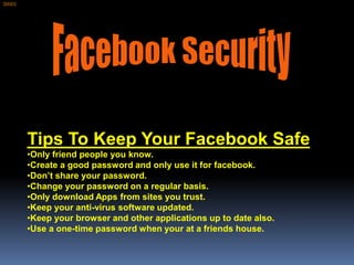 [SAS1]




         Tips To Keep Your Facebook Safe
         •Only friend people you know.
         •Create a good password and only use it for facebook.
         •Don’t share your password.
         •Change your password on a regular basis.
         •Only download Apps from sites you trust.
         •Keep your anti-virus software updated.
         •Keep your browser and other applications up to date also.
         •Use a one-time password when your at a friends house.
 