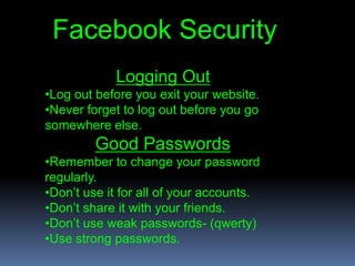 Facebook Security
            Logging Out
•Log out before you exit your website.
•Never forget to log out before you go
somewhere else.
         Good Passwords
•Remember to change your password
regularly.
•Don’t use it for all of your accounts.
•Don’t share it with your friends.
•Don’t use weak passwords- (qwerty)
•Use strong passwords.
 